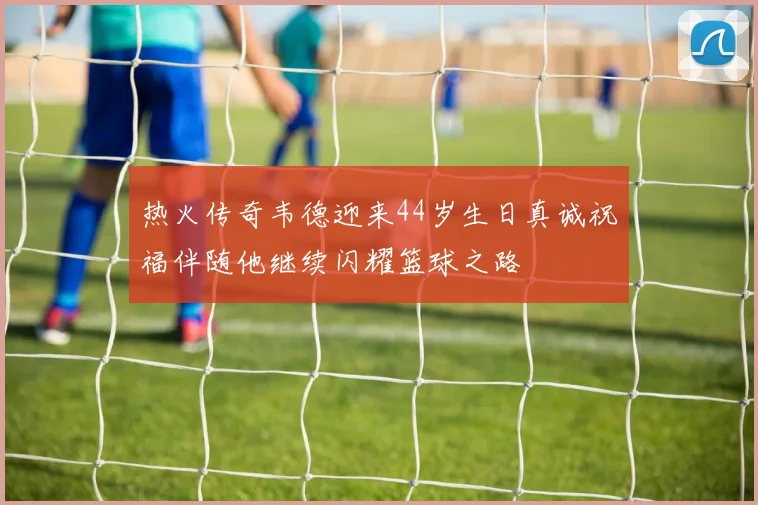 热火传奇韦德迎来44岁生日真诚祝福伴随他继续闪耀篮球之路