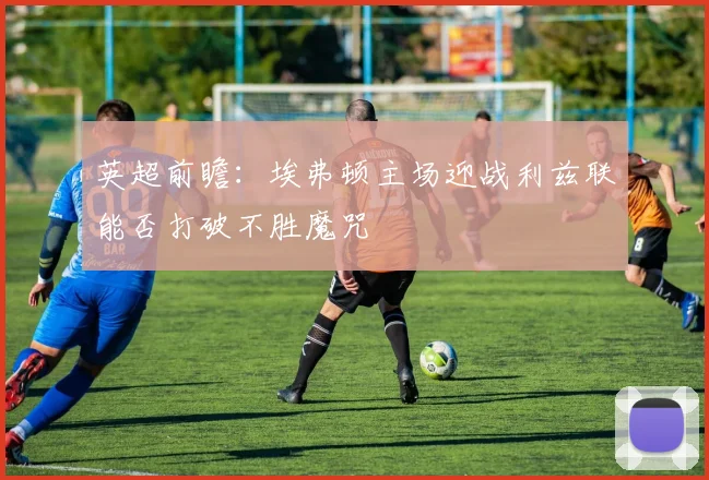 英超前瞻：埃弗顿主场迎战利兹联能否打破不胜魔咒