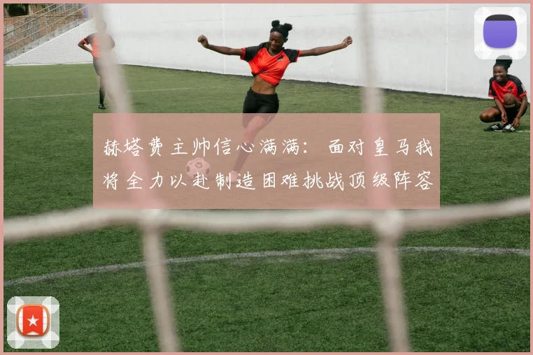 赫塔费主帅信心满满：面对皇马我将全力以赴制造困难挑战顶级阵容