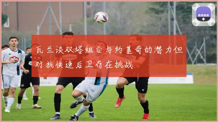 瓦兰谈双塔组合与约基奇的潜力但对抗快速后卫存在挑战