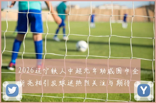 2026辽宁铁人中超元年助威围巾全新亮相引发球迷热烈关注与期待