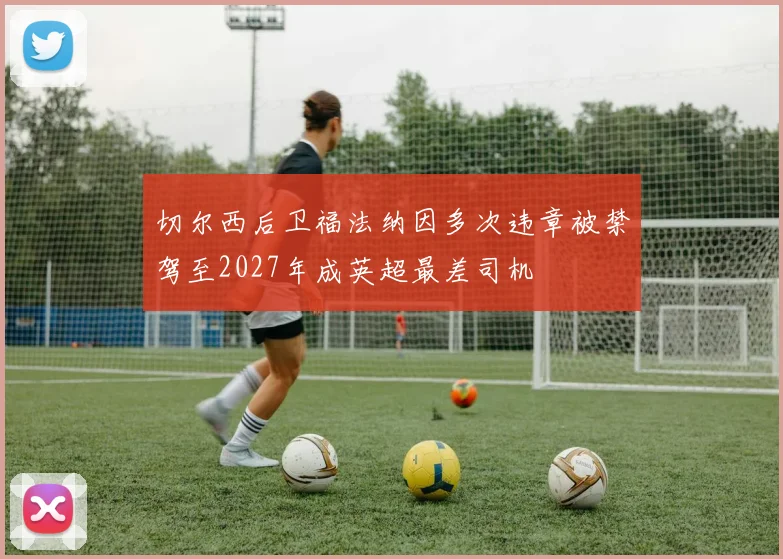 切尔西后卫福法纳因多次违章被禁驾至2027年成英超最差司机