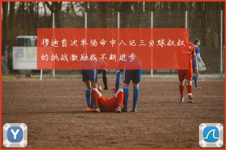 穆迪首次单场命中八记三分球叔叔的挑战激励我不断进步