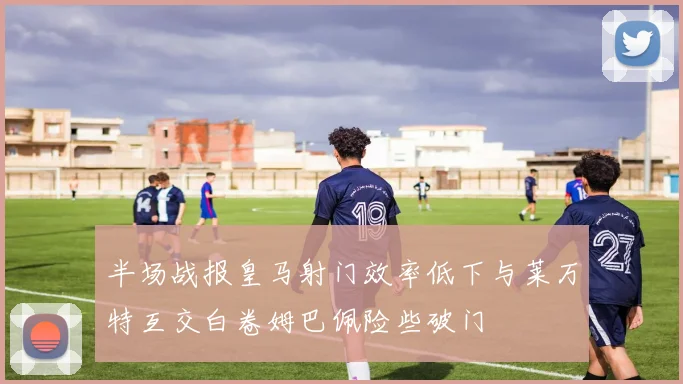 半场战报皇马射门效率低下与莱万特互交白卷姆巴佩险些破门