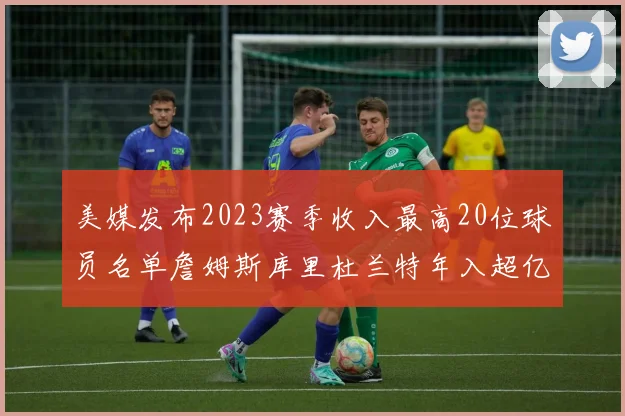 美媒发布2023赛季收入最高20位球员名单詹姆斯库里杜兰特年入超亿