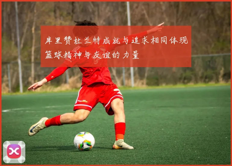 库里赞杜兰特成就与追求相同体现篮球精神与友谊的力量