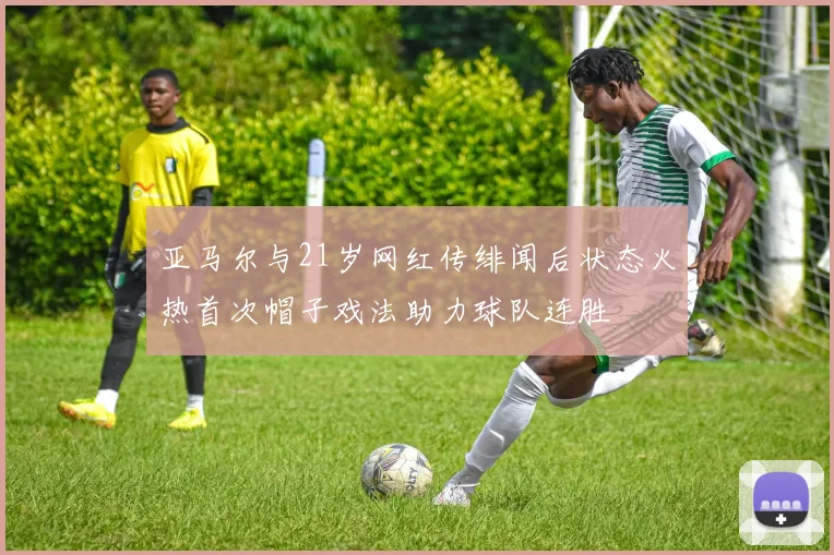 亚马尔与21岁网红传绯闻后状态火热首次帽子戏法助力球队连胜
