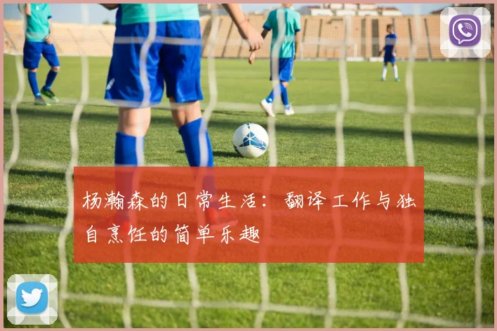 杨瀚森的日常生活：翻译工作与独自烹饪的简单乐趣