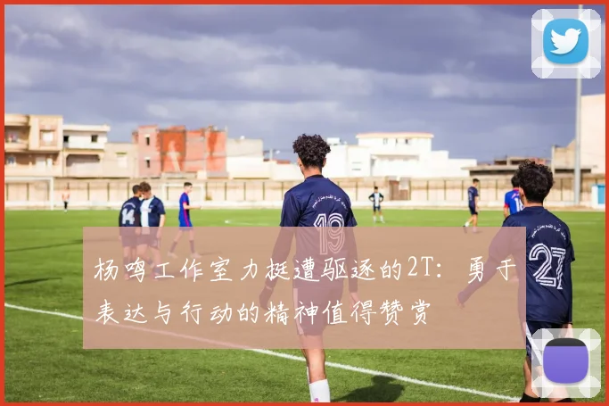 杨鸣工作室力挺遭驱逐的2T：勇于表达与行动的精神值得赞赏