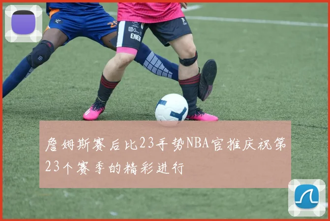 詹姆斯赛后比23手势NBA官推庆祝第23个赛季的精彩进行