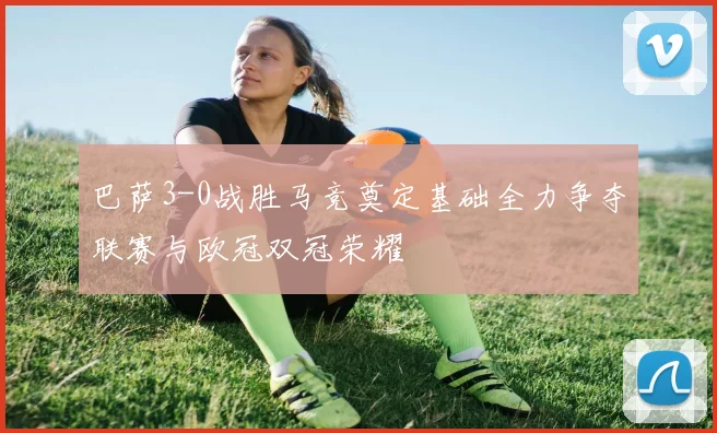 巴萨3-0战胜马竞奠定基础全力争夺联赛与欧冠双冠荣耀