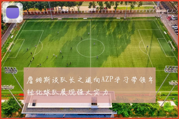 詹姆斯谈队长之道向AZP学习带领年轻化球队展现强大实力