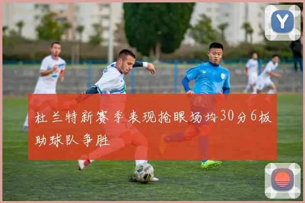 杜兰特新赛季表现抢眼场均30分6板助球队争胜
