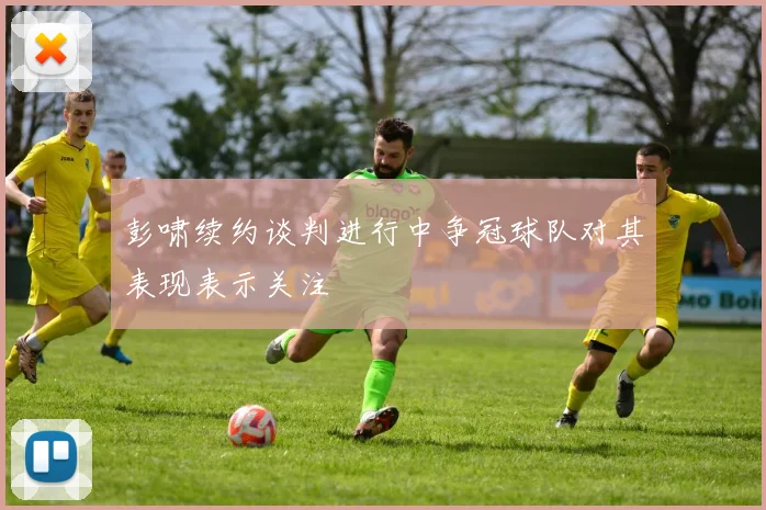 彭啸续约谈判进行中争冠球队对其表现表示关注