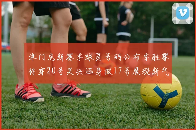 津门虎新赛季球员号码公布季胜攀将穿20号吴兴涵身披17号展现新气象