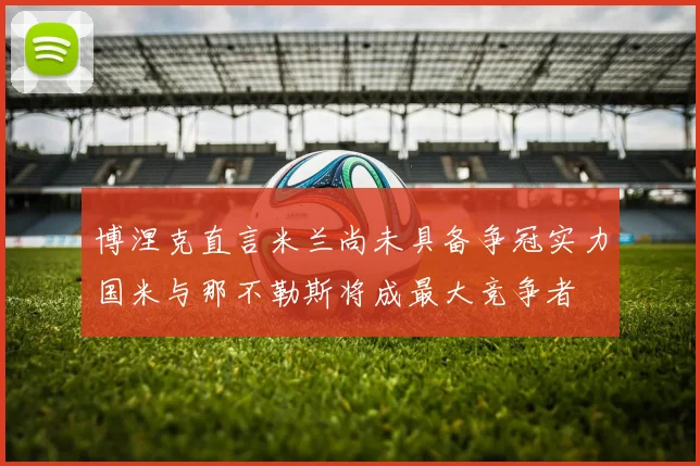 博涅克直言米兰尚未具备争冠实力国米与那不勒斯将成最大竞争者