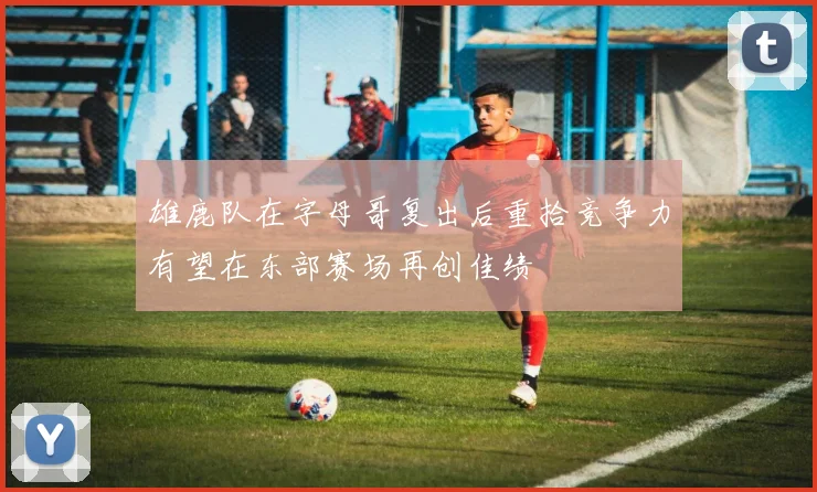 雄鹿队在字母哥复出后重拾竞争力有望在东部赛场再创佳绩