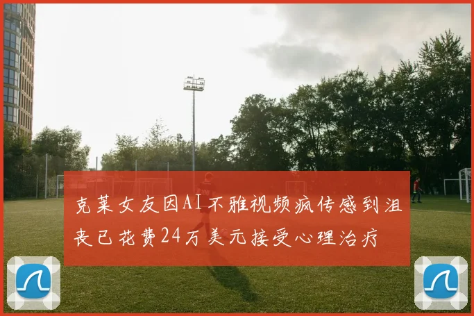 克莱女友因AI不雅视频疯传感到沮丧已花费24万美元接受心理治疗