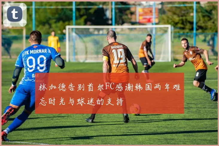 林加德告别首尔FC感谢韩国两年难忘时光与球迷的支持